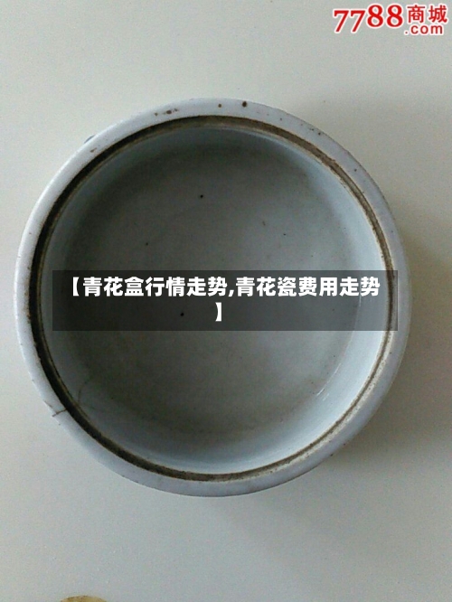 【青花盒行情走势,青花瓷费用走势】-第3张图片