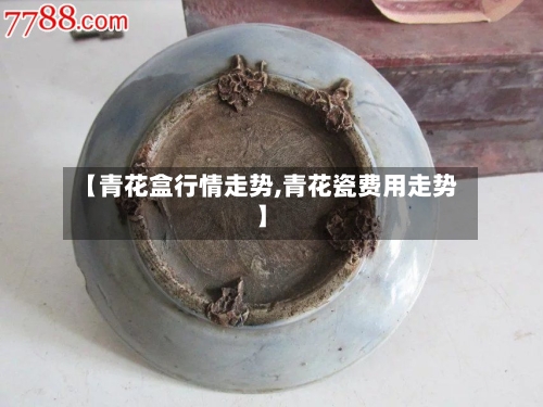 【青花盒行情走势,青花瓷费用走势】-第2张图片