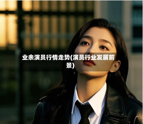 业余演员行情走势(演员行业发展前景)-第2张图片