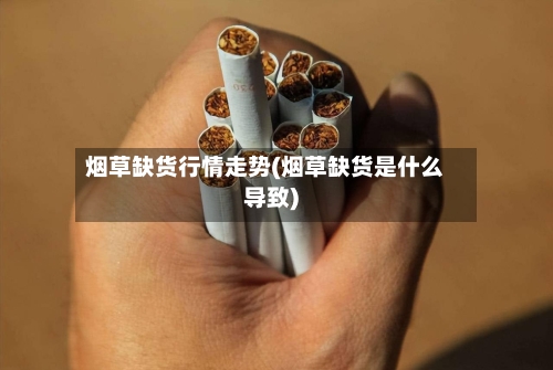 烟草缺货行情走势(烟草缺货是什么导致)