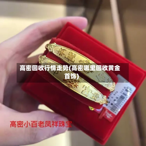 高密回收行情走势(高密哪里回收黄金首饰)